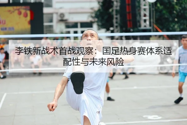 李铁新战术首战观察：国足热身赛体系适配性与未来风险